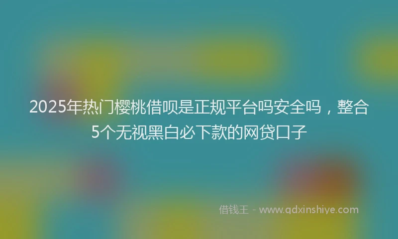2025年热门樱桃借呗是正规平台吗安全吗，整合5个无视黑白必下款的网贷口子