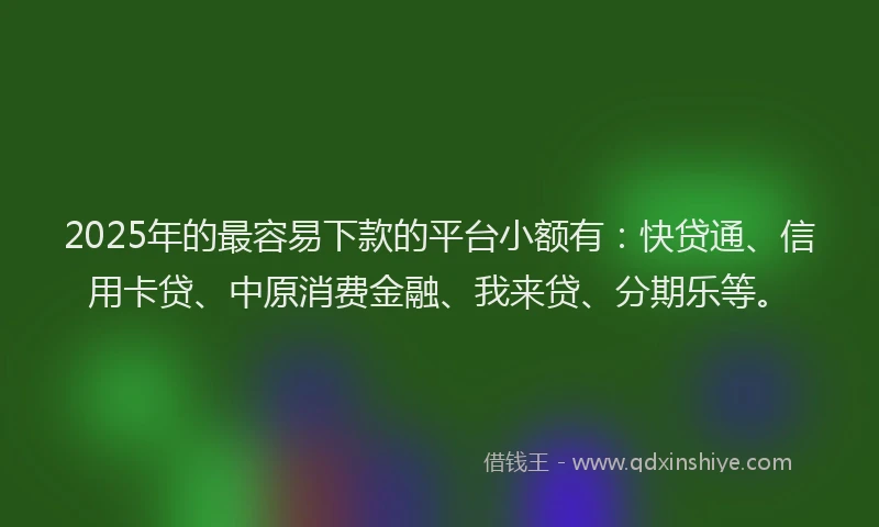 2025年的最容易下款的平台小额有：快贷通、信用卡贷、中原消费金融、我来贷、分期乐等。