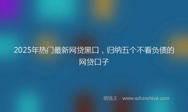 2025年热门最新网贷黑口，归纳五个不看负债的网贷口子
