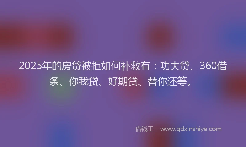 2025年的房贷被拒如何补救有：功夫贷、360借条、你我贷、好期贷、替你还等。