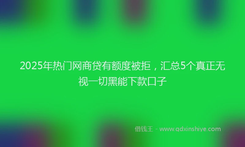 2025年热门网商贷有额度被拒，汇总5个真正无视一切黑能下款口子