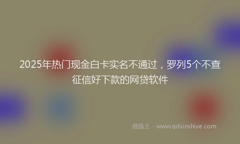 2025年热门现金白卡实名不通过，罗列5个不查征信好下款的网贷软件
