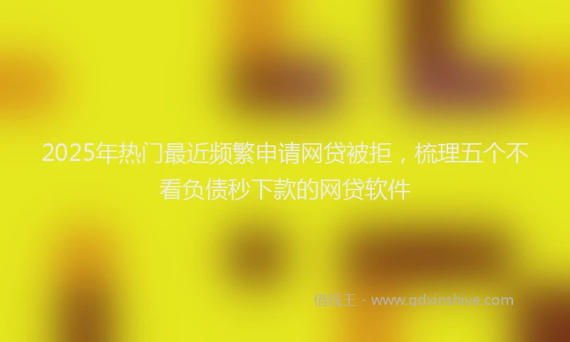 2025年热门最近频繁申请网贷被拒，梳理五个不看负债秒下款的网贷软件