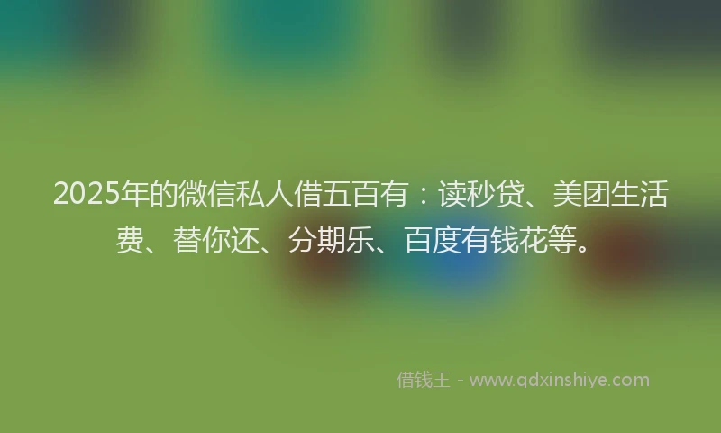 2025年的微信私人借五百有：读秒贷、美团生活费、替你还、分期乐、百度有钱花等。