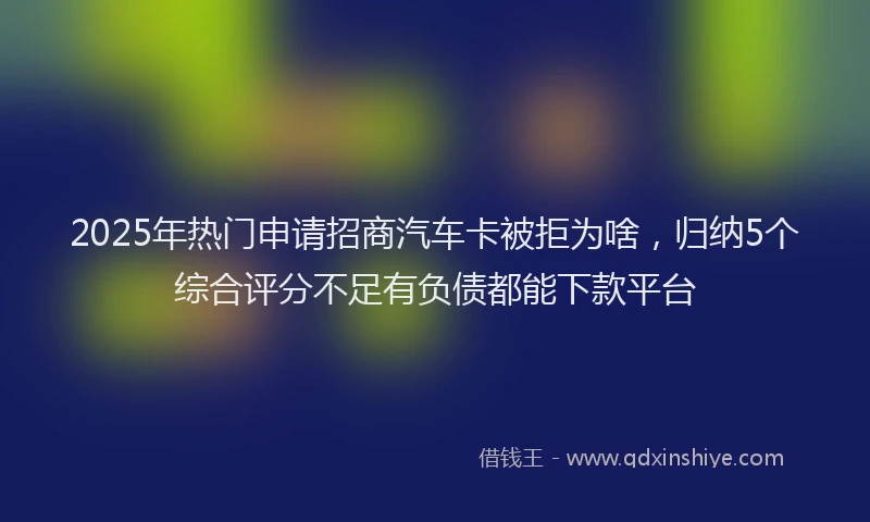 2025年热门申请招商汽车卡被拒为啥，归纳5个综合评分不足有负债都能下款平台