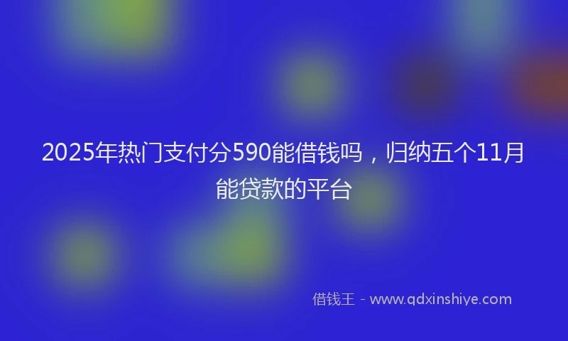2025年热门支付分590能借钱吗，归纳五个11月能贷款的平台