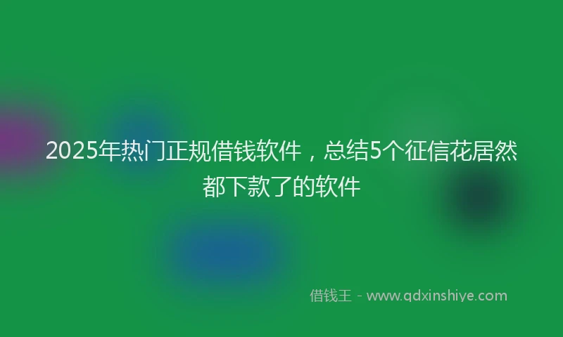 2025年热门正规借钱软件，总结5个征信花居然都下款了的软件