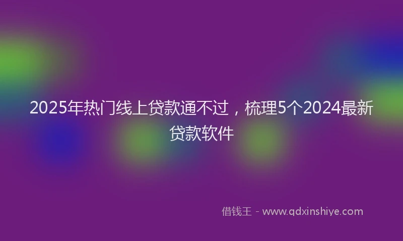 2025年热门线上贷款通不过，梳理5个2024最新贷款软件