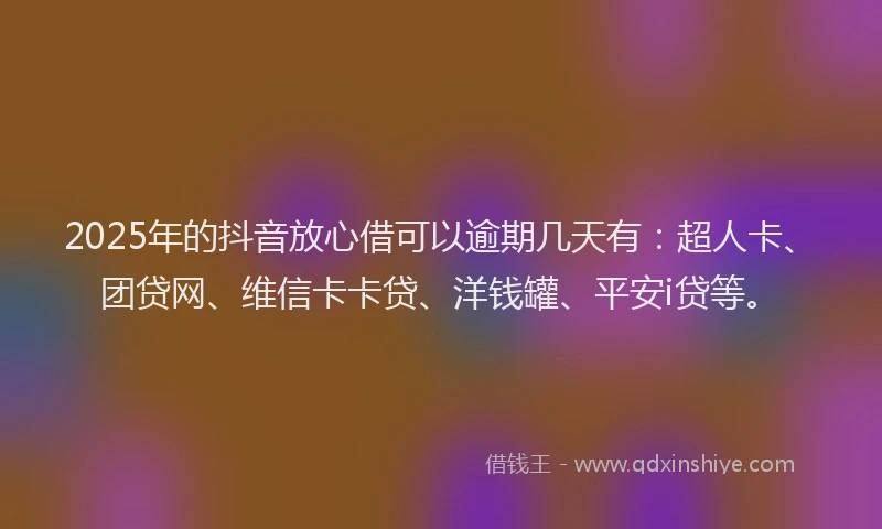 2025年的抖音放心借可以逾期几天有：超人卡、团贷网、维信卡卡贷、洋钱罐、平安i贷等。