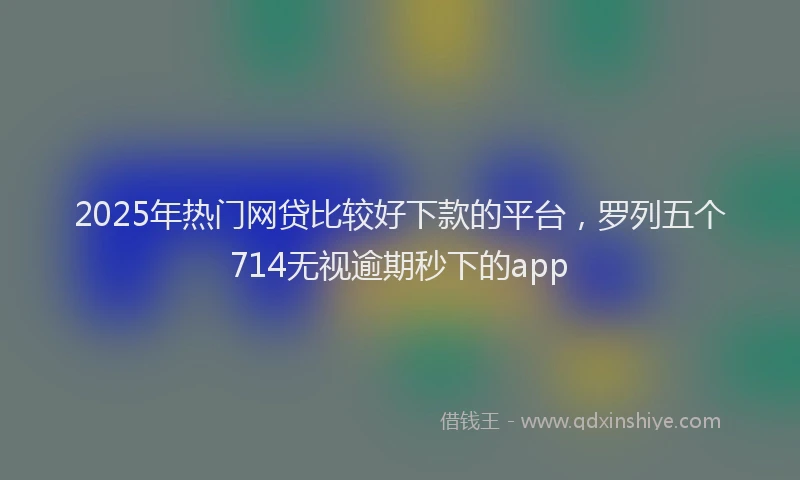 2025年热门网贷比较好下款的平台，罗列五个714无视逾期秒下的app