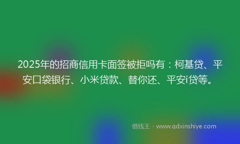 2025年的招商信用卡面签被拒吗有：柯基贷、平安口袋银行、小米贷款、替你还、平安i贷等。