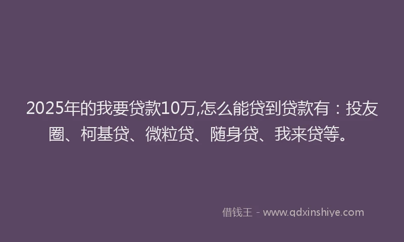 2025年的我要贷款10万,怎么能贷到贷款有：投友圈、柯基贷、微粒贷、随身贷、我来贷等。