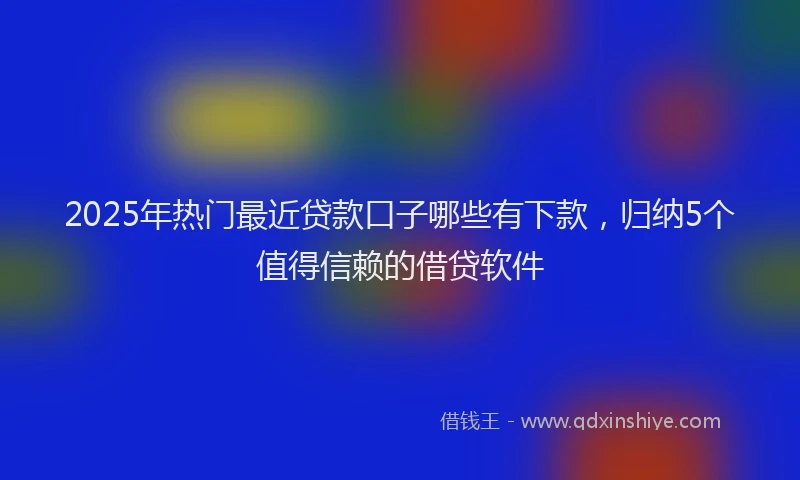 2025年热门最近贷款口子哪些有下款，归纳5个值得信赖的借贷软件