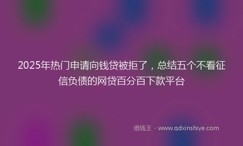 2025年热门申请向钱贷被拒了，总结五个不看征信负债的网贷百分百下款平台