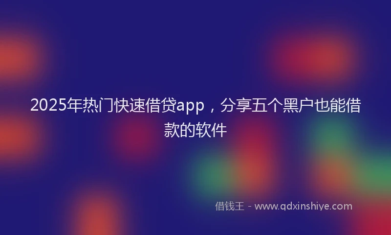 2025年热门快速借贷app，分享五个黑户也能借款的软件