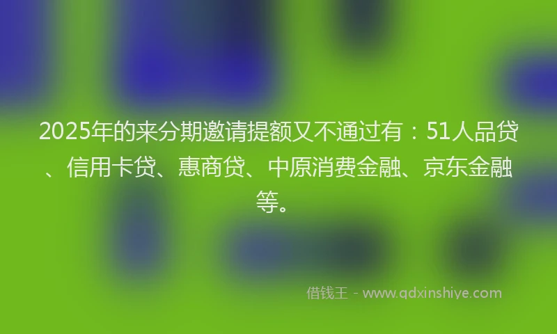 2025年的来分期邀请提额又不通过有：51人品贷、信用卡贷、惠商贷、中原消费金融、京东金融等。