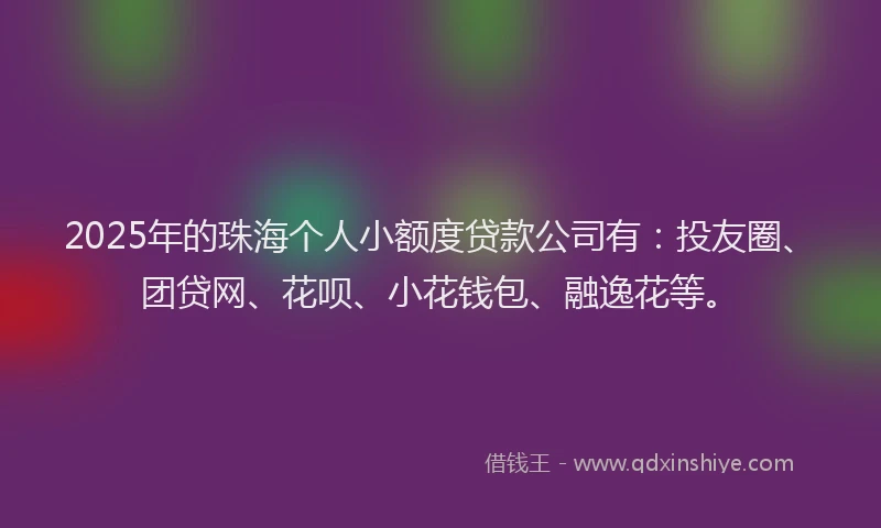 2025年的珠海个人小额度贷款公司有：投友圈、团贷网、花呗、小花钱包、融逸花等。