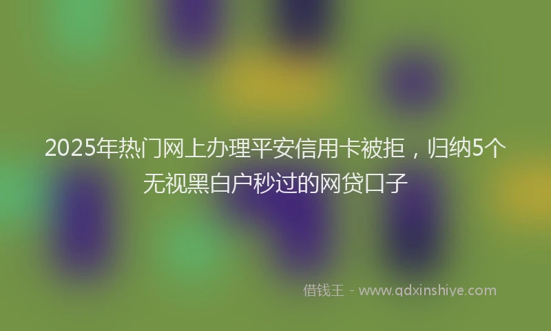 2025年热门网上办理平安信用卡被拒，归纳5个无视黑白户秒过的网贷口子