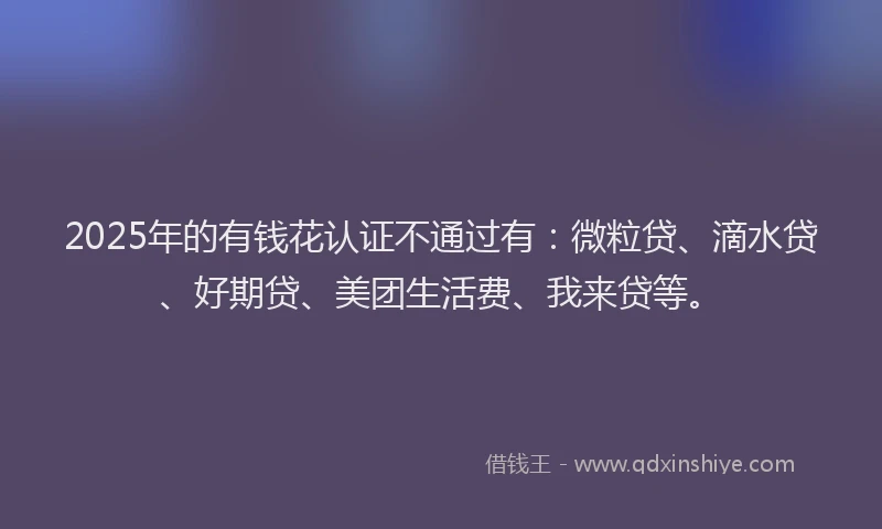 2025年的有钱花认证不通过有：微粒贷、滴水贷、好期贷、美团生活费、我来贷等。
