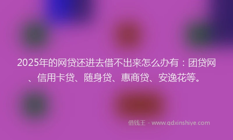 2025年的网贷还进去借不出来怎么办有：团贷网、信用卡贷、随身贷、惠商贷、安逸花等。