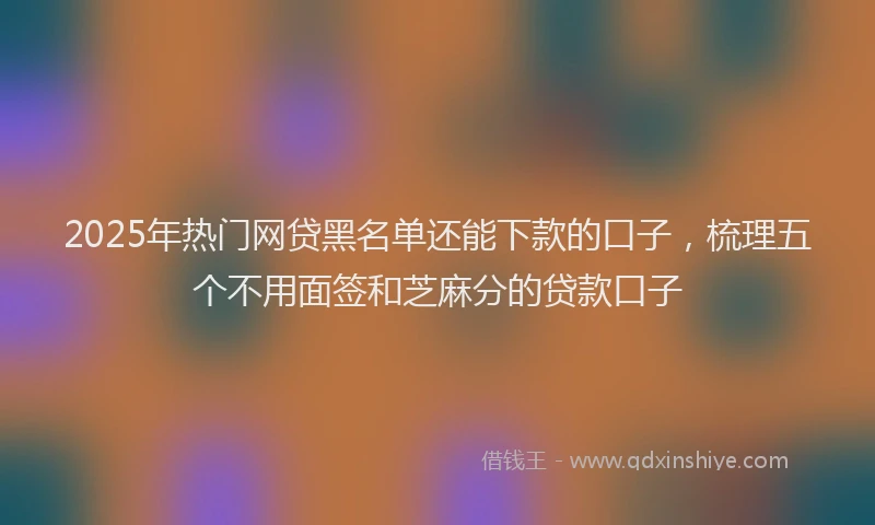 2025年热门网贷黑名单还能下款的口子，梳理五个不用面签和芝麻分的贷款口子