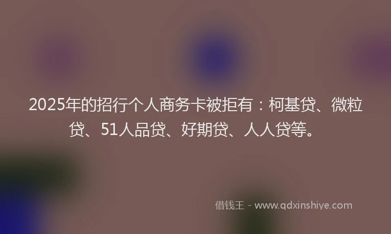 2025年的招行个人商务卡被拒有：柯基贷、微粒贷、51人品贷、好期贷、人人贷等。
