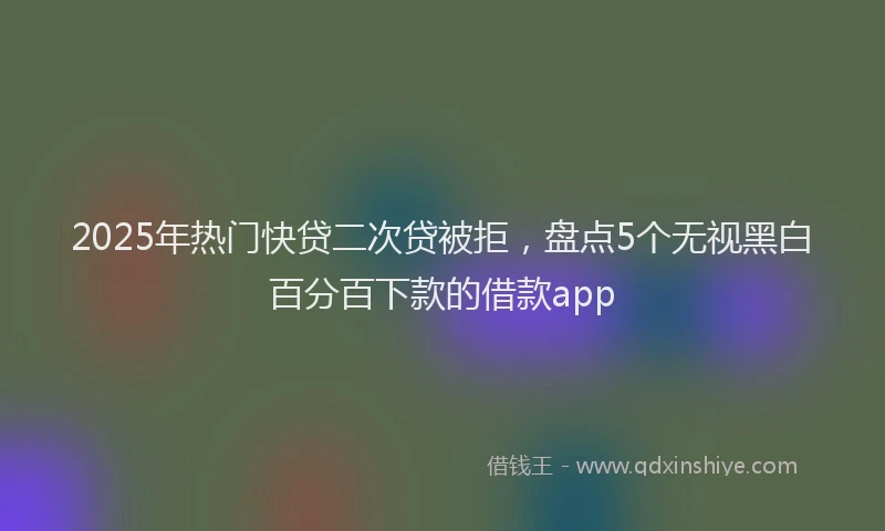 2025年热门快贷二次贷被拒，盘点5个无视黑白百分百下款的借款app