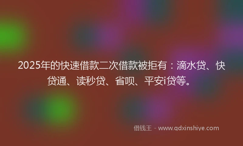 2025年的快速借款二次借款被拒有：滴水贷、快贷通、读秒贷、省呗、平安i贷等。