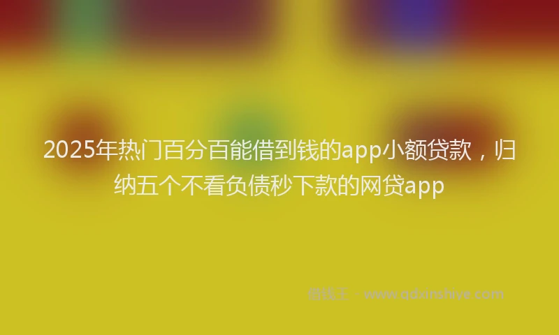 2025年热门百分百能借到钱的app小额贷款，归纳五个不看负债秒下款的网贷app