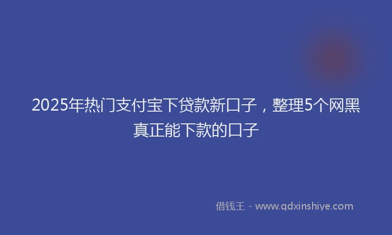 2025年热门支付宝下贷款新口子，整理5个网黑真正能下款的口子