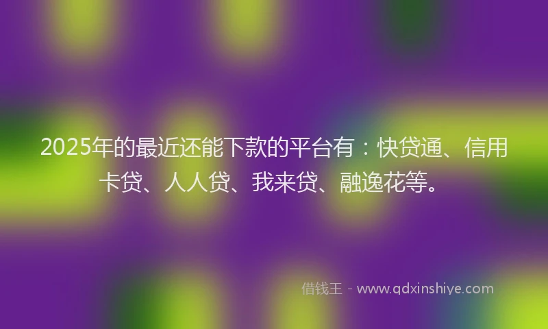 2025年的最近还能下款的平台有：快贷通、信用卡贷、人人贷、我来贷、融逸花等。