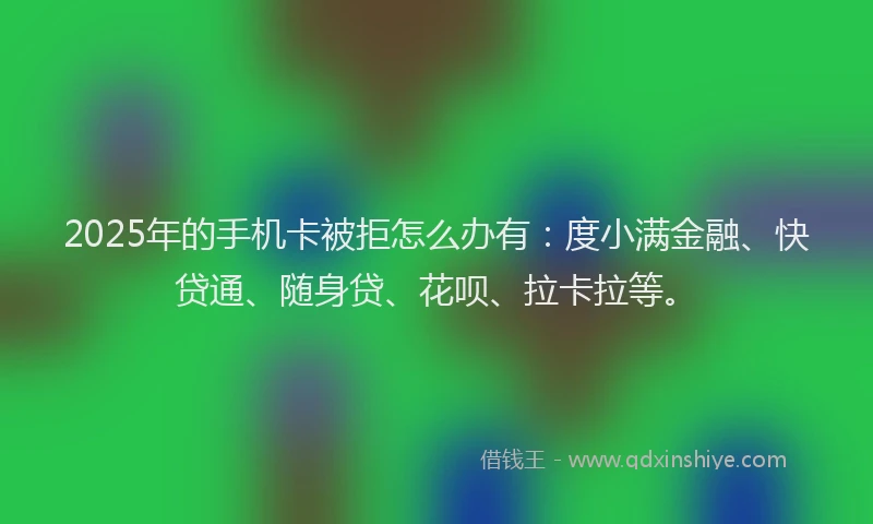 2025年的手机卡被拒怎么办有：度小满金融、快贷通、随身贷、花呗、拉卡拉等。