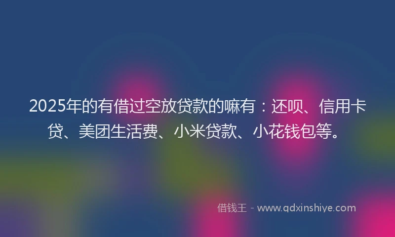 2025年的有借过空放贷款的嘛有：还呗、信用卡贷、美团生活费、小米贷款、小花钱包等。