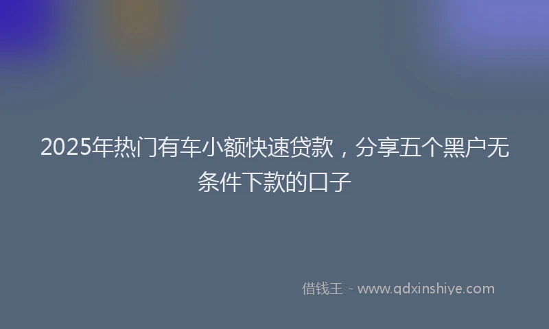 2025年热门有车小额快速贷款，分享五个黑户无条件下款的口子