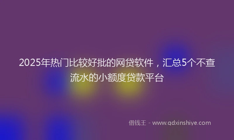 2025年热门比较好批的网贷软件，汇总5个不查流水的小额度贷款平台