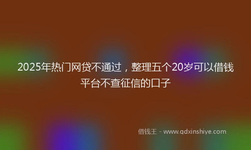 2025年热门网贷不通过，整理五个20岁可以借钱平台不查征信的口子