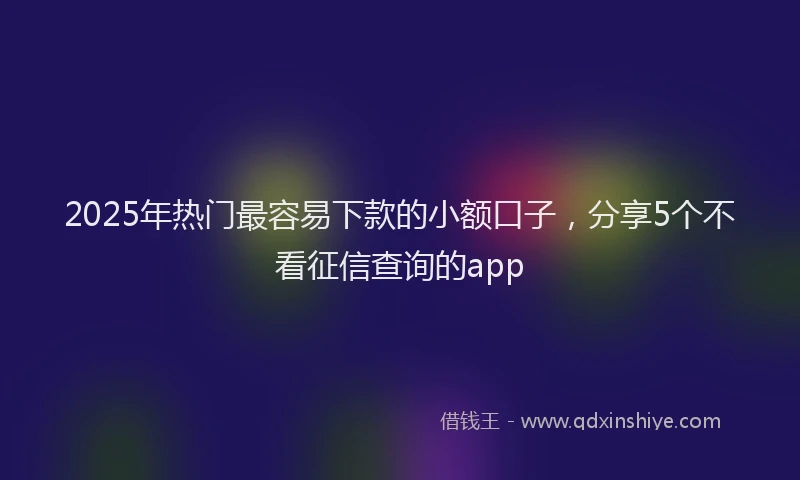 2025年热门最容易下款的小额口子，分享5个不看征信查询的app