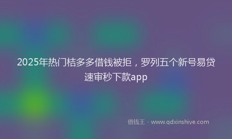 2025年热门桔多多借钱被拒，罗列五个新号易贷速审秒下款app