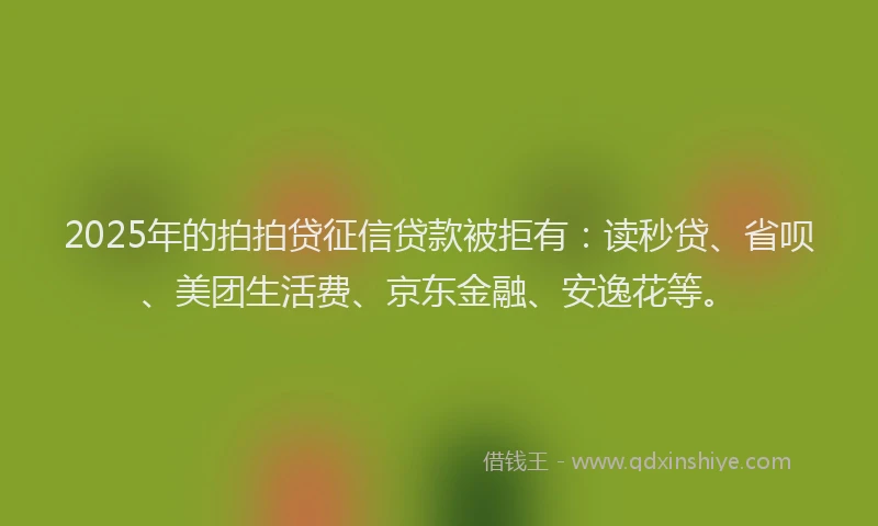 2025年的拍拍贷征信贷款被拒有：读秒贷、省呗、美团生活费、京东金融、安逸花等。