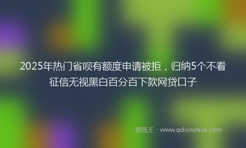 2025年热门省呗有额度申请被拒，归纳5个不看征信无视黑白百分百下款网贷口子