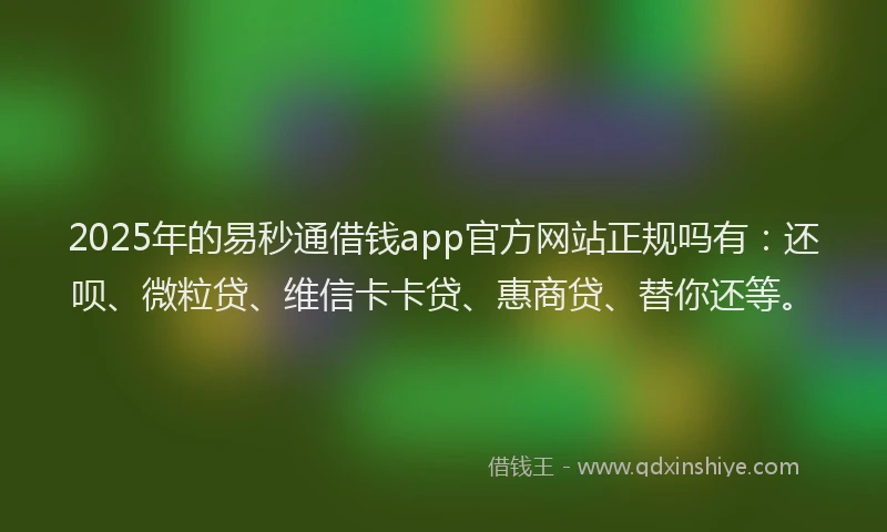 2025年的易秒通借钱app官方网站正规吗有：还呗、微粒贷、维信卡卡贷、惠商贷、替你还等。