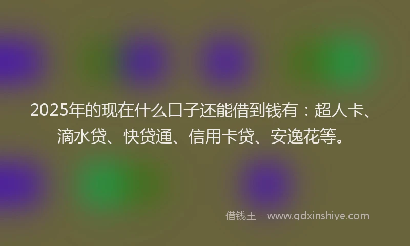 2025年的现在什么口子还能借到钱有：超人卡、滴水贷、快贷通、信用卡贷、安逸花等。