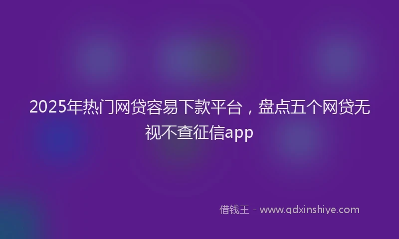 2025年热门网贷容易下款平台，盘点五个网贷无视不查征信app