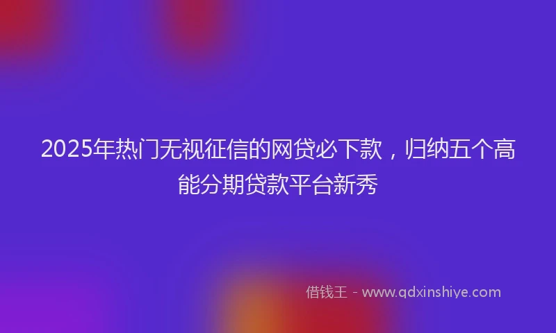 2025年热门无视征信的网贷必下款，归纳五个高能分期贷款平台新秀