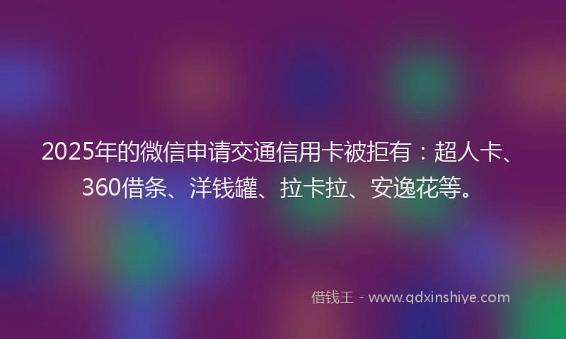 2025年的微信申请交通信用卡被拒有：超人卡、360借条、洋钱罐、拉卡拉、安逸花等。
