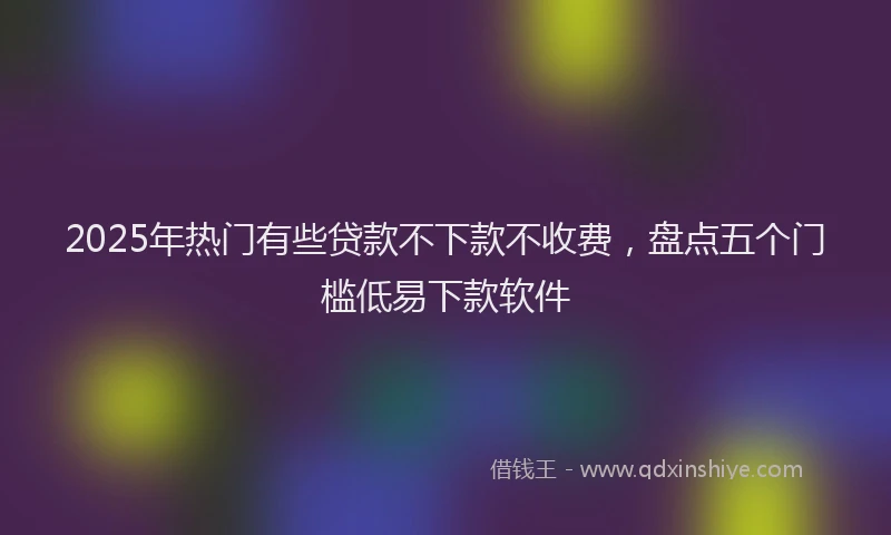 2025年热门有些贷款不下款不收费，盘点五个门槛低易下款软件
