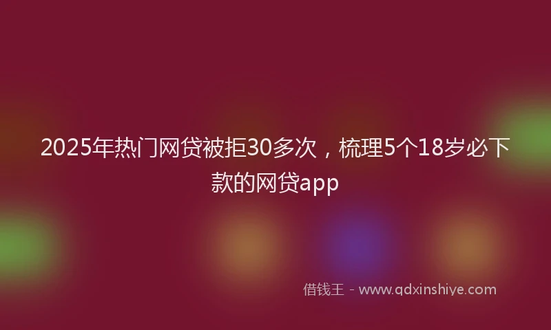 2025年热门网贷被拒30多次，梳理5个18岁必下款的网贷app