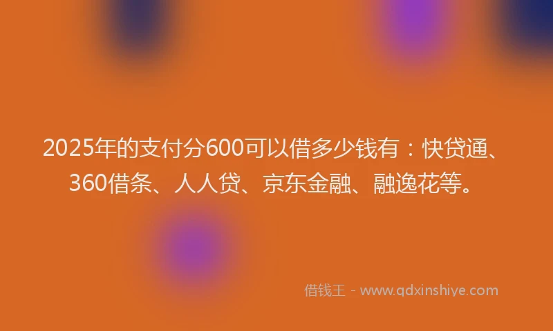 2025年的支付分600可以借多少钱有：快贷通、360借条、人人贷、京东金融、融逸花等。