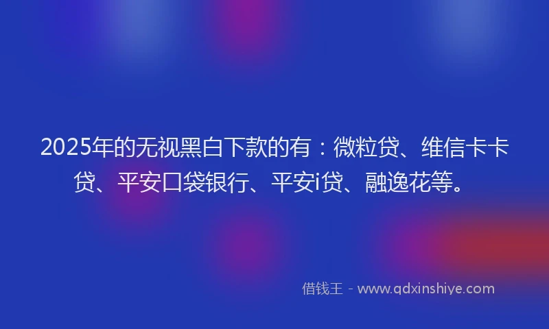 2025年的无视黑白下款的有：微粒贷、维信卡卡贷、平安口袋银行、平安i贷、融逸花等。