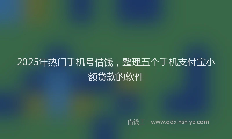 2025年热门手机号借钱，整理五个手机支付宝小额贷款的软件